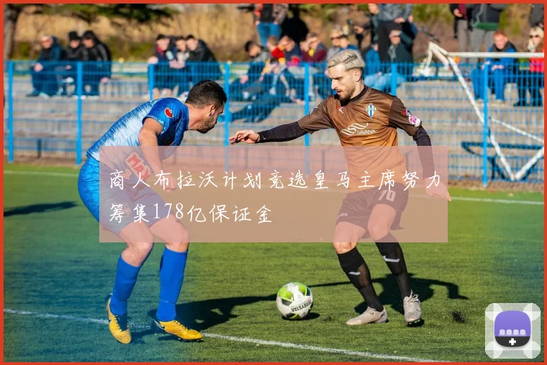 商人布拉沃计划竞选皇马主席努力筹集178亿保证金