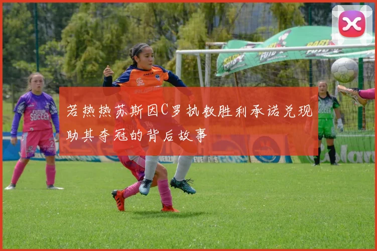 若热热苏斯因C罗执教胜利承诺兑现助其夺冠的背后故事