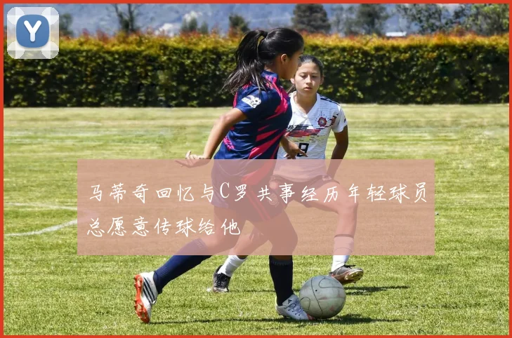 马蒂奇回忆与C罗共事经历年轻球员总愿意传球给他
