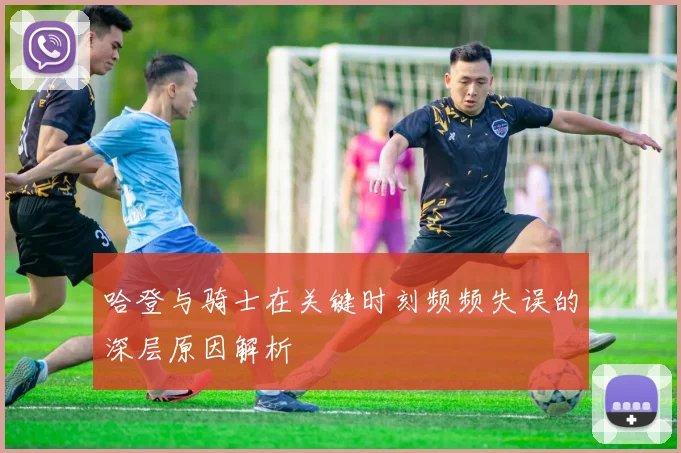哈登与骑士在关键时刻频频失误的深层原因解析