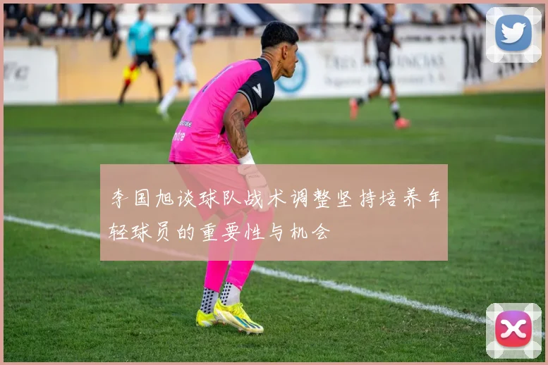 李国旭谈球队战术调整坚持培养年轻球员的重要性与机会