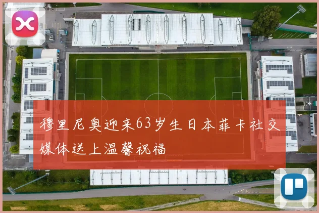 穆里尼奥迎来63岁生日本菲卡社交媒体送上温馨祝福