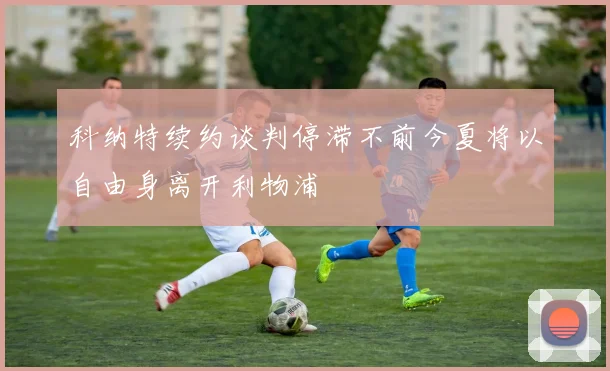 科纳特续约谈判停滞不前今夏将以自由身离开利物浦