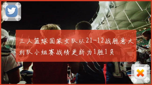 三人篮球国家女队以21-12战胜意大利队小组赛战绩更新为1胜1负