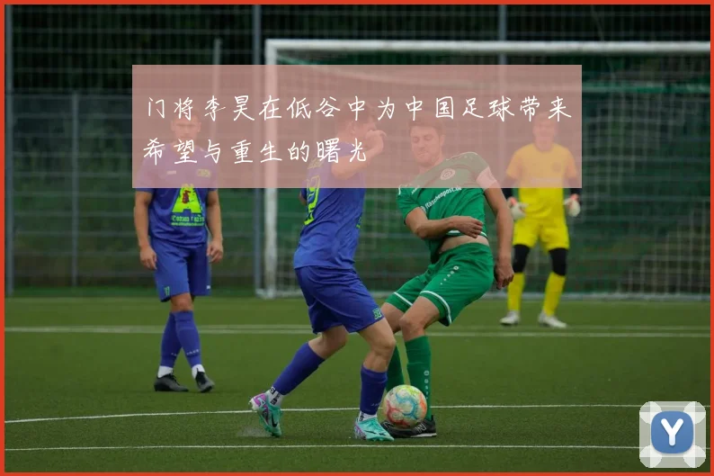 门将李昊在低谷中为中国足球带来希望与重生的曙光