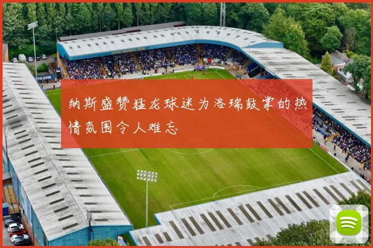 纳斯盛赞猛龙球迷为洛瑞鼓掌的热情氛围令人难忘