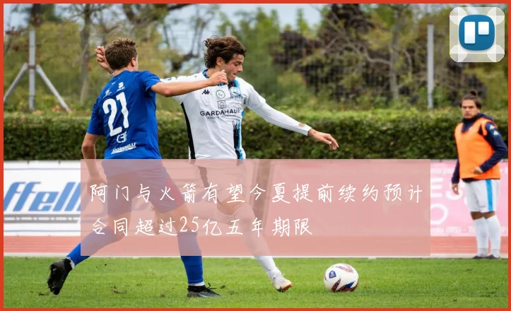 阿门与火箭有望今夏提前续约预计合同超过25亿五年期限