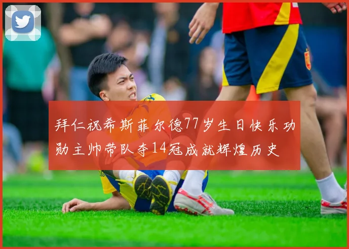 拜仁祝希斯菲尔德77岁生日快乐功勋主帅带队夺14冠成就辉煌历史