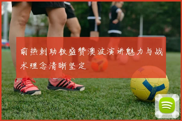 前热刺助教盛赞澳波演讲魅力与战术理念清晰坚定